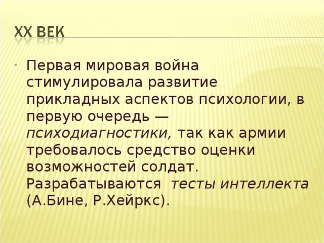 Первая мировая война стимулировала развитие прикладных аспектов психологии, в первую очередь — психодиагностики, так как армии требовалось средство оценки возможностей солдат. Разрабатываются тесты интеллекта (А.Бине, Р.Хейркс).  