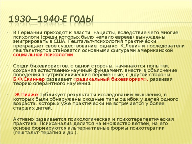 В Германии приходят к власти нацисты, вследствие чего многие психологи (среди которых было немало евреев) вынуждены эмигрировать в США. Гештальт-психология практически прекращает своё существование, однако К.Левин и последователи гештальтистов становятся основными фигурами американской социальной психологии .  Среди бихевиористов, с одной стороны, начинаются попытки, сохраняя естественно-научный фундамент, внести в объяснение поведения внутрипсихические переменные, с другой стороны Б.Ф.Скиннер развивает «радикальный бихевиоризм», развивая теорию оперантного научения.   Ж.Пиаже публикует результаты исследований мышления, в которых были обнаружены сходные типы ошибок у детей одного возраста, которых уже практически не встречается у более старших детей.  Активно развивается психологическая и психотерапевтическая практика. Психоанализ делится на множество ветвей, на его основе формируются альтернативные формы психотерапии (гештальт-терапия и др.).   