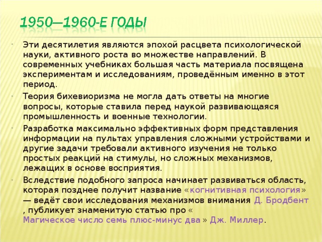 Эти десятилетия являются эпохой расцвета психологической науки, активного роста во множестве направлений. В современных учебниках большая часть материала посвящена экспериментам и исследованиям, проведённым именно в этот период. Теория бихевиоризма не могла дать ответы на многие вопросы, которые ставила перед наукой развивающаяся промышленность и военные технологии. Разработка максимально эффективных форм представления информации на пультах управления сложными устройствами и другие задачи требовали активного изучения не только простых реакций на стимулы, но сложных механизмов, лежащих в основе восприятия. Вследствие подобного запроса начинает развиваться область, которая позднее получит название « когнитивная психология » — ведёт свои исследования механизмов внимания Д. Бродбент , публикует знаменитую статью про « Магическое число семь плюс-минус два » Дж. Миллер .  