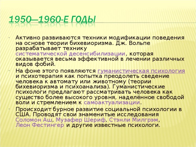 Активно развиваются техники модификации поведения на основе теории бихевиоризма. Дж. Вольпе разрабатывает технику систематической десенсибилизации , которая оказывается весьма эффективной в лечении различных видов фобий. На фоне этого появляются гуманистическая психология  и психотерапия как попытка преодолеть сведение человека к автомату или животному (теории бихевиоризма и психоанализа). Гуманистические психологи предлагают рассматривать человека как существо более высокого уровня, наделённое свободой воли и стремлением к самоактуализации . Происходит бурное развитие социальной психологии в США. Проводят свои знаменитые исследования Соломон Аш , Музафер Шериф , Стэнли Милгрэм , Леон Фестингер и другие известные психологи.  