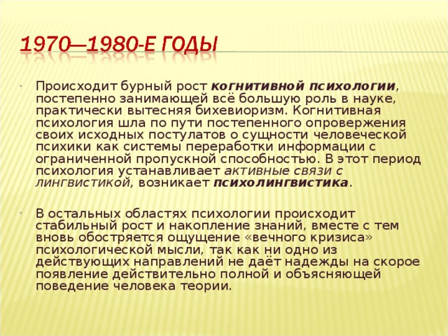 Происходит бурный рост когнитивной психологии , постепенно занимающей всё большую роль в науке, практически вытесняя бихевиоризм. Когнитивная психология шла по пути постепенного опровержения своих исходных постулатов о сущности человеческой психики как системы переработки информации с ограниченной пропускной способностью. В этот период психология устанавливает активные связи с лингвистикой, возникает психолингвистика .  В остальных областях психологии происходит стабильный рост и накопление знаний, вместе с тем вновь обостряется ощущение «вечного кризиса» психологической мысли, так как ни одно из действующих направлений не даёт надежды на скорое появление действительно полной и объясняющей поведение человека теории.  