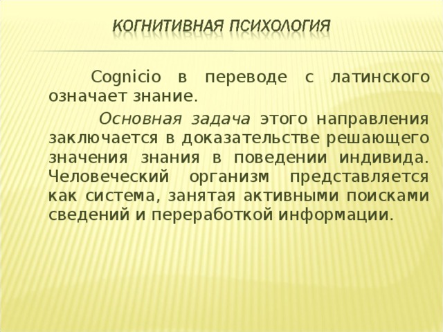  Cognicio в переводе с латинского означает знание.   Основная задача этого направления заключается в доказательстве решающего значения знания в поведении индивида. Человеческий организм представляется как система, занятая активными поисками сведений и переработкой информации.  