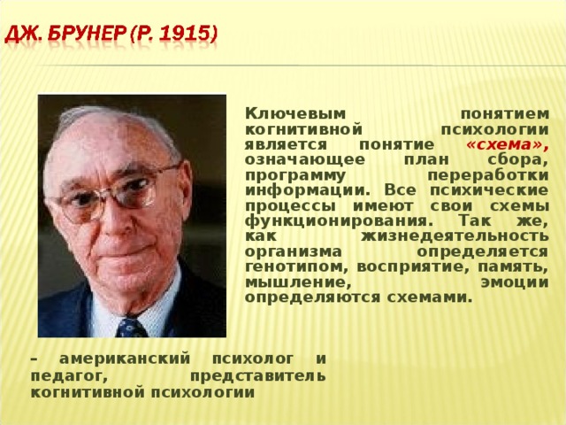 Ключевым понятием когнитивной психологии является понятие «схема»,  означающее план сбора, программу переработки информации. Все психические процессы имеют свои схемы функционирования. Так же, как жизнедеятельность организма определяется генотипом, восприятие, память, мышление, эмоции определяются схемами.  – американский психолог и педагог, представитель когнитивной психологии  