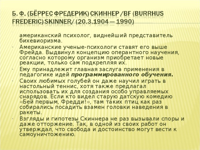  американский психолог, виднейший представитель бихевиоризма. Американские ученые-психологи ставят его выше Фрейда. Выдвинул концепцию оперантного научения, согласно которому организм приобретает новые реакции, только сам подкрепляя их. Ему принадлежит главная заслуга применения в педагогике идей программированного обучения. Своих любимых голубей он даже научил играть в настольный теннис, хотя также предлагал использовать их для создания особо управляемых снарядов. Если кто видел старую датскую комедию «Бей первым, Фредди!», там таких птиц как раз собирались посадить взамен головки наведения в ракеты. Взгляды и гипотезы Скиннера не раз вызывали споры и даже отторжение. Так, в одной из своих работ он утверждал, что свобода и достоинство могут вести к самоуничтожению. 