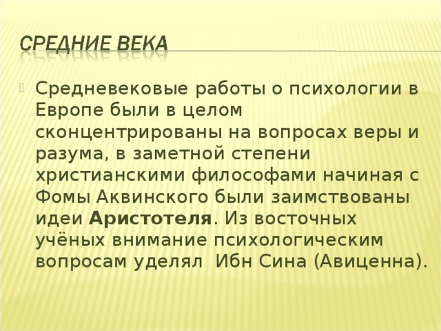 Средневековые работы о психологии в Европе были в целом сконцентрированы на вопросах веры и разума, в заметной степени христианскими философами начиная с Фомы Аквинского были заимствованы идеи Аристотеля . Из восточных учёных внимание психологическим вопросам уделял  Ибн Сина (Авиценна). 