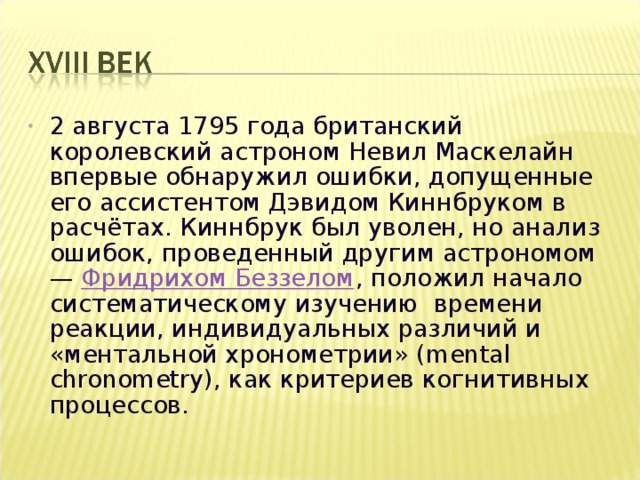 2 августа 1795 года британский королевский астроном Невил Маскелайн впервые обнаружил ошибки, допущенные его ассистентом Дэвидом Киннбруком в расчётах. Киннбрук был уволен, но анализ ошибок, проведенный другим астрономом — Фридрихом Беззелом , положил начало систематическому изучению времени реакции, индивидуальных различий и «ментальной хронометрии» ( mental chronometry), как критериев когнитивных процессов. 