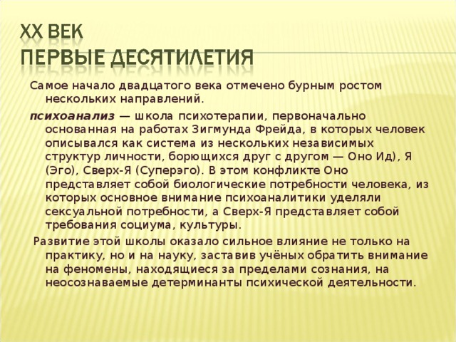 Самое начало двадцатого века отмечено бурным ростом нескольких направлений. психоанализ — школа психотерапии, первоначально основанная на работах Зигмунда Фрейда, в которых человек описывался как система из нескольких независимых структур личности, борющихся друг с другом — Оно Ид), Я (Эго), Сверх-Я (Суперэго). В этом конфликте Оно представляет собой биологические потребности человека, из которых основное внимание психоаналитики уделяли сексуальной потребности, а Сверх-Я представляет собой требования социума, культуры.  Развитие этой школы оказало сильное влияние не только на практику, но и на науку, заставив учёных обратить внимание на феномены, находящиеся за пределами сознания, на неосознаваемые детерминанты психической деятельности. 