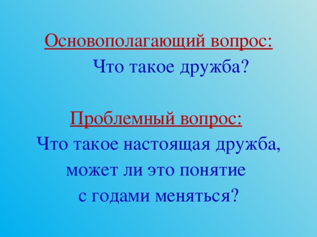 Основополагающий вопрос:  Что такое дружба? Проблемный вопрос:   Что такое настоящая дружба, может ли это понятие с годами меняться? 