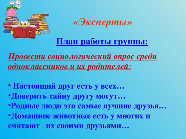 «Эксперты» План работы группы: Провести социологический опрос среди одноклассников и их родителей:   Настоящий друг есть у всех… Доверить тайну другу могут… Родные люди это самые лучшие друзья… Домашние животные есть у многих и считают их своими друзьями…  