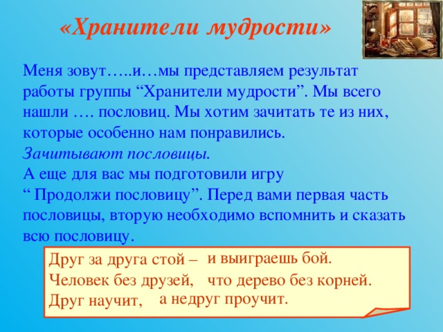 «Хранители мудрости» Меня зовут…..и…мы представляем результат работы группы “Хранители мудрости”. Мы всего нашли …. пословиц. Мы хотим зачитать те из них, которые особенно нам понравились. Зачитывают пословицы. А еще для вас мы подготовили игру “ Продолжи пословицу”. Перед вами первая часть пословицы, вторую необходимо вспомнить и сказать всю пословицу. и выиграешь бой. Друг за друга стой – Человек без друзей, Друг научит,   что дерево без корней. а недруг проучит. 
