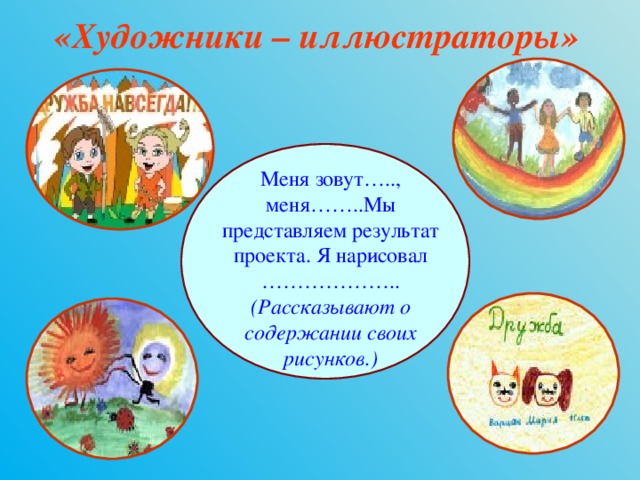 «Художники – иллюстраторы»  Меня зовут….., меня……..Мы представляем результат проекта. Я нарисовал ……………….. (Рассказывают о содержании своих рисунков.) 