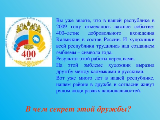 Вы уже знаете, что в нашей республике в 2009 году отмечалось важное событие: 400–летие добровольного вхождения Калмыкии в состав России. И художники всей республики трудились над созданием эмблемы – символа года. Результат этой работы перед вами. На этой эмблеме художник выразил дружбу между калмыками и русскими. Вот уже много лет в нашей республике, нашем районе в дружбе и согласии живут рядом люди разных национальностей. В чем секрет этой дружбы?  
