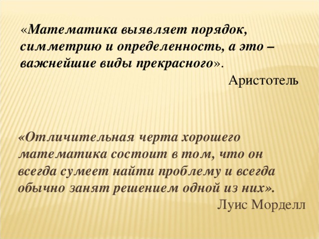 « Математика выявляет порядок, симметрию и определенность, а это – важнейшие виды прекрасного ». Аристотель «Отличительная черта хорошего математика состоит в том, что он всегда сумеет найти проблему и всегда обычно занят решением одной из них».  Луис Морделл 