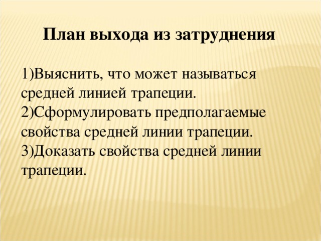 План выхода из затруднения  Выяснить, что может называться средней линией трапеции. Сформулировать предполагаемые свойства средней линии трапеции. Доказать свойства средней линии трапеции. 