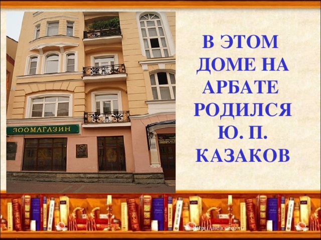 В ЭТОМ  ДОМЕ НА  АРБАТЕ  РОДИЛСЯ  Ю. П.  КАЗАКОВ   