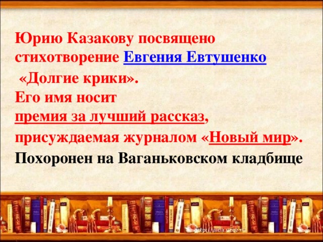 Юрию Казакову посвящено стихотворение  Евгения Евтушенко  «Долгие крики».  Его имя носит  премия за лучший рассказ , присуждаемая журналом « Новый мир ».  Похоронен на Ваганьковском кладбище   