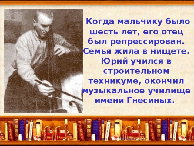  Когда мальчику было шесть лет, его отец был репрессирован. Семья жила в нищете. Юрий учился в строительном техникуме, окончил музыкальное училище имени Гнесиных. 