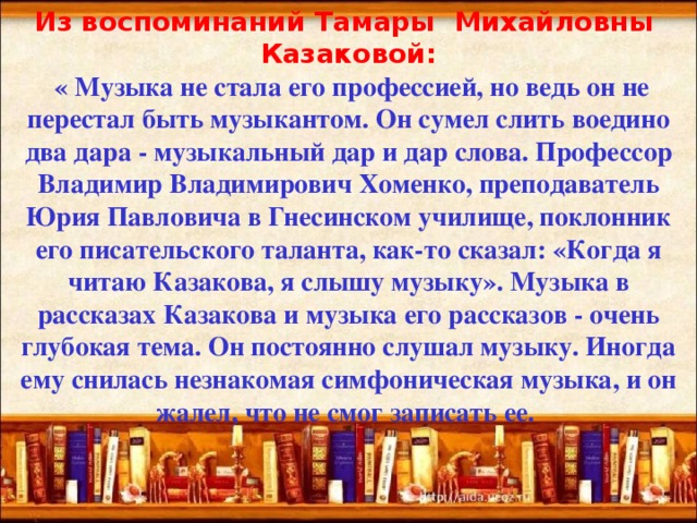 Из воспоминаний Тамары Михайловны Казаковой:  « Музыка не стала его профессией, но ведь он не перестал быть музыкантом. Он сумел слить воедино два дара - музыкальный дар и дар слова. Профессор Владимир Владимирович Хоменко, преподаватель Юрия Павловича в Гнесинском училище, поклонник его писательского таланта, как-то сказал: «Когда я читаю Казакова, я слышу музыку». Музыка в рассказах Казакова и музыка его рассказов - очень глубокая тема. Он постоянно слушал музыку. Иногда ему снилась незнакомая симфоническая музыка, и он жалел, что не смог записать ее. 