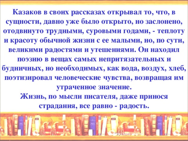 Казаков в своих рассказах открывал то, что, в сущности, давно уже было открыто, но заслонено, отодвинуто трудными, суровыми годами, - теплоту и красоту обычной жизни с ее малыми, но, по сути, великими радостями и утешениями. Он находил поэзию в вещах самых непритязательных и будничных, но необходимых, как вода, воздух, хлеб, поэтизировал человеческие чувства, возвращая им утраченное значение.  Жизнь, по мысли писателя, даже принося страдания, все равно - радость.   