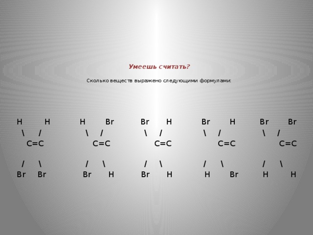 Умеешь считать?   Сколько веществ выражено следующими формулами:    Н Н Н Br Br H Br H Br Br  \ / \ / \ / \ / \ /  C=C C=C C=C C=C C=C  / \ / \ / \ / \ / \ Br Br Br H Br H Н Br Н Н 