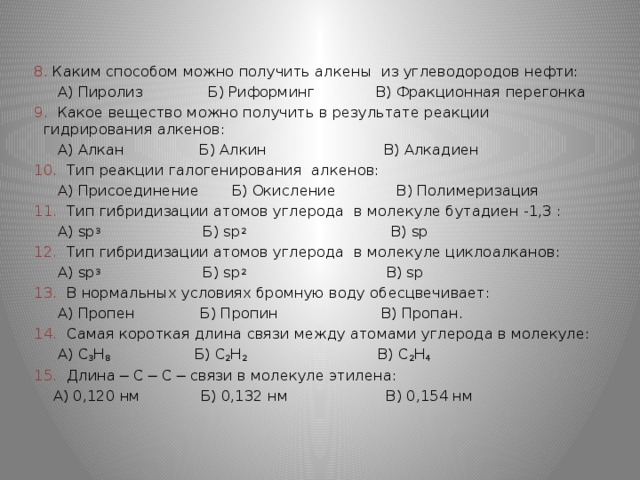 8. Каким способом можно получить алкены из углеводородов нефти:  А) Пиролиз Б) Риформинг В) Фракционная перегонка 9. Какое вещество можно получить в результате реакции гидрирования алкенов:  А) Алкан Б) Алкин В) Алкадиен 10. Тип реакции галогенирования алкенов:  А) Присоединение Б) Окисление В) Полимеризация 11. Тип гибридизации атомов углерода в молекуле бутадиен -1,3 :  А) sp 3 Б) sp 2 В) sp 12. Тип гибридизации атомов углерода в молекуле циклоалканов:  А) sp 3 Б) sp 2 В) sp 13. В нормальных условиях бромную воду обесцвечивает:  А) Пропен Б) Пропин В) Пропан. 14. Самая короткая длина связи между атомами углерода в молекуле:  А) C 3 H 8 Б) C 2 H 2 В) C 2 H 4 15. Длина ─ С ─ С ─ связи в молекуле этилена:  А) 0,120 нм Б) 0,132 нм В) 0,154 нм 