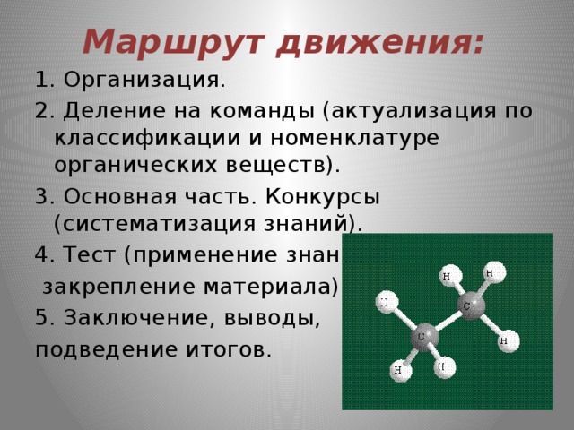 Маршрут движения: 1. Организация. 2. Деление на команды (актуализация по классификации и номенклатуре органических веществ). 3. Основная часть. Конкурсы (систематизация знаний). 4. Тест (применение знаний,  закрепление материала). 5. Заключение, выводы, подведение итогов. 