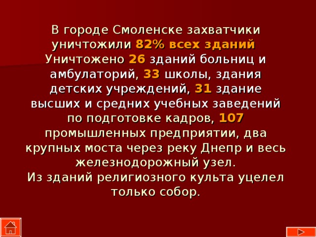 В городе Смоленске захватчики уничтожили 82%  всех зданий   Уничтожено 26  зданий больниц и амбулаторий , 33  школы, здания детских учреждений,  31  здание высших и средних учебных заведений по подготовке кадров, 107 промышленных предприятии, два крупных моста через реку Днепр и весь железнодорожный узел.  Из зданий религиозного культа уцелел только собор.   
