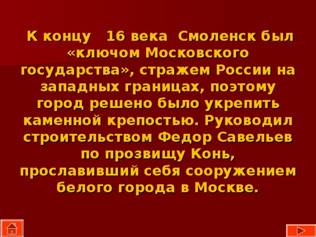  К концу 16 века  Смоленск был «ключом Московского государства», стражем России на западных границах, поэтому город решено было укрепить каменной крепостью. Руководил строительством Федор Савельев по прозвищу Конь, прославивший себя сооружением белого города в Москве. 