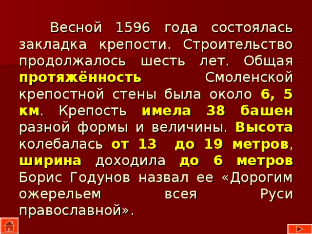  Весной 1596 года состоялась закладка крепости. Строительство продолжалось шесть лет. Общая протяжённость  Смоленской крепостной стены была около 6, 5 км . Крепость имела 38 башен  разной формы и величины. Высота колебалась от 13 до 19 метров , ширина  доходила до 6  метров Борис Годунов назвал ее «Дорогим ожерельем всея Руси православной». 