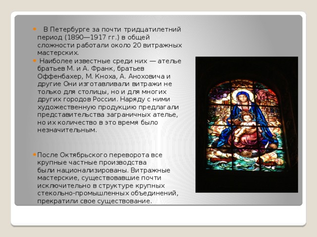   В Петербурге за почти тридцатилетний период (1890—1917 гг.) в общей сложности работали около 20 витражных мастерских.  Наиболее известные среди них — ателье братьев М. и А. Франк, братьев Оффенбахер, М. Кноха, А. Аноховича и другие Они изготавливали витражи не только для столицы, но и для многих других городов России. Наряду с ними художественную продукцию предлагали представительства заграничных ателье, но их количество в это время было незначительным. После Октябрьского переворота все крупные частные производства были национализированы. Витражные мастерские, существовавшие почти исключительно в структуре крупных стекольно-промышленных объединений, прекратили свое существование. 