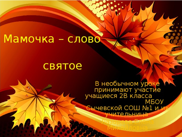 Мамочка – слово святое В необычном уроке принимают участие учащиеся 2В класса МБОУ Сычевской СОШ №1 и их учительница Лазарева Елена Михайловна 