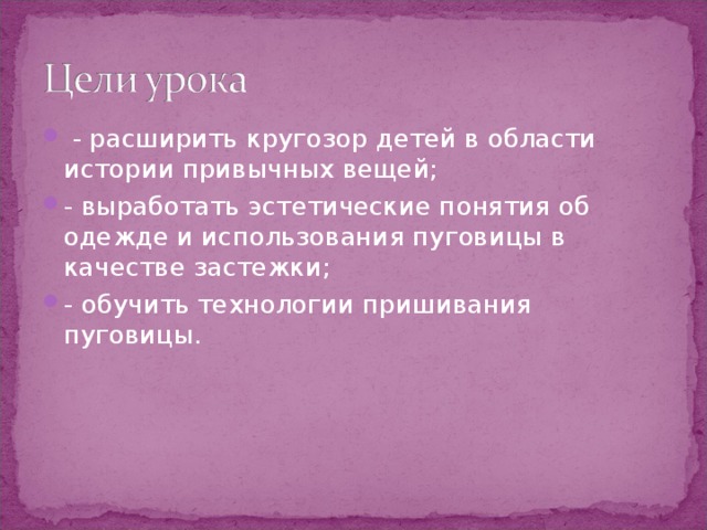  - расширить кругозор детей в области истории привычных вещей; - выработать эстетические понятия об одежде и использования пуговицы в качестве застежки; - обучить технологии пришивания пуговицы.  