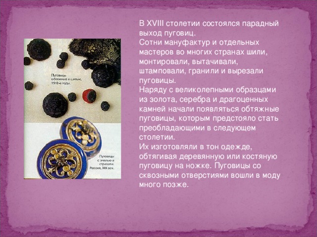 В XVIII столетии состоялся парадный выход пуговиц. Сотни мануфактур и отдельных мастеров во многих странах шили, монтировали, вытачивали, штамповали, гранили и вырезали пуговицы. Наряду с великолепными образцами из золота, серебра и драгоценных камней начали появляться обтяжные пуговицы, которым предстояло стать преобладающими в следующем столетии. Их изготовляли в тон одежде, обтягивая деревянную или костяную пуговицу на ножке. Пуговицы со сквозными отверстиями вошли в моду много позже. 