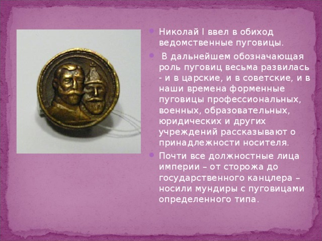 Николай I ввел в обиход ведомственные пуговицы.  В дальнейшем обозначающая роль пуговиц весьма развилась - и в царские, и в советские, и в наши времена форменные пуговицы профессиональных, военных, образовательных, юридических и других учреждений рассказывают о принадлежности носителя. Почти все должностные лица империи – от сторожа до государственного канцлера – носили мундиры с пуговицами определенного типа. 