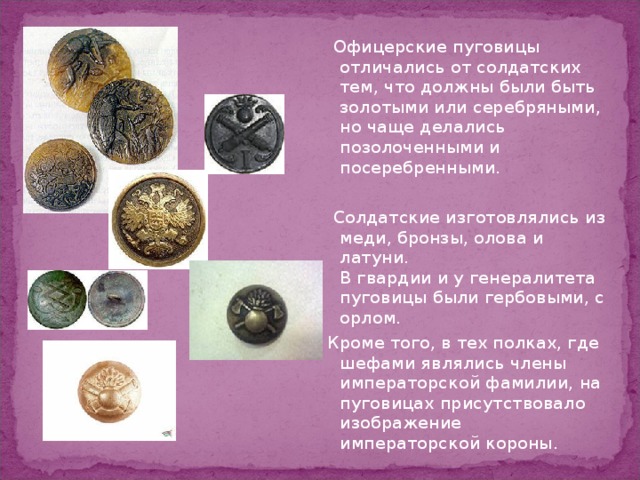  Офицерские пуговицы отличались от солдатских тем, что должны были быть золотыми или серебряными, но чаще делались позолоченными и посеребренными.  Солдатские изготовлялись из меди, бронзы, олова и латуни.  В гвардии и у генералитета пуговицы были гербовыми, с орлом. Кроме того, в тех полках, где шефами являлись члены императорской фамилии, на пуговицах присутствовало изображение императорской короны. 