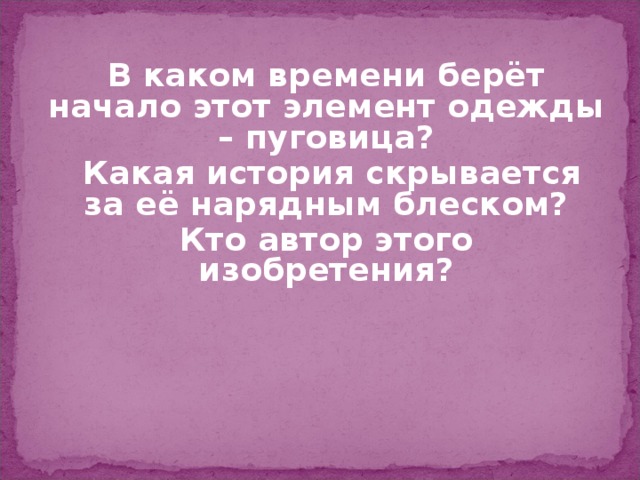 В каком времени берёт начало этот элемент одежды – пуговица?  Какая история скрывается за её нарядным блеском? Кто автор этого изобретения? 