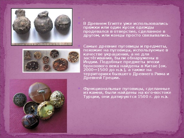 . В Древнем Египте уже использовались пряжки или один кусок одежды продевался в отверстие, сделанное в другом, или концы просто связывались.  Самые древние пуговицы и предметы, похожие на пуговицы, используемые в качестве украшения, а не для застёгивания, были обнаружены в Индии. Подобные предметы эпохи бронзового века найдены в Китае (ок. 2000—1500 до н.э.), а также на территориях бывшего Древнего Рима и Древней Греции.  Функциональные пуговицы, сделанные из камня, были найдены на юго-востоке Турции, они датируются 1500 г. до н.э. 