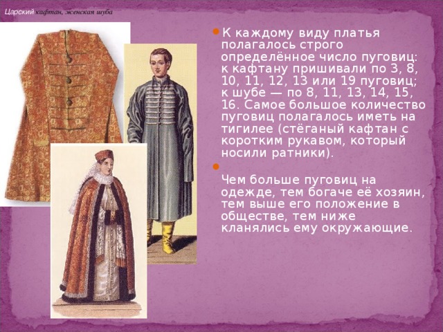Царский кафтан, женская шуба К каждому виду платья полагалось строго определённое число пуговиц: к кафтану пришивали по 3, 8, 10, 11, 12, 13 или 19 пуговиц; к шубе — по 8, 11, 13, 14, 15, 16. Самое большое количество пуговиц полагалось иметь на тигилее (стёганый кафтан с коротким рукавом, который носили ратники).   Чем больше пуговиц на одежде, тем богаче её хозяин, тем выше его положение в обществе, тем ниже кланялись ему окружающие. 
