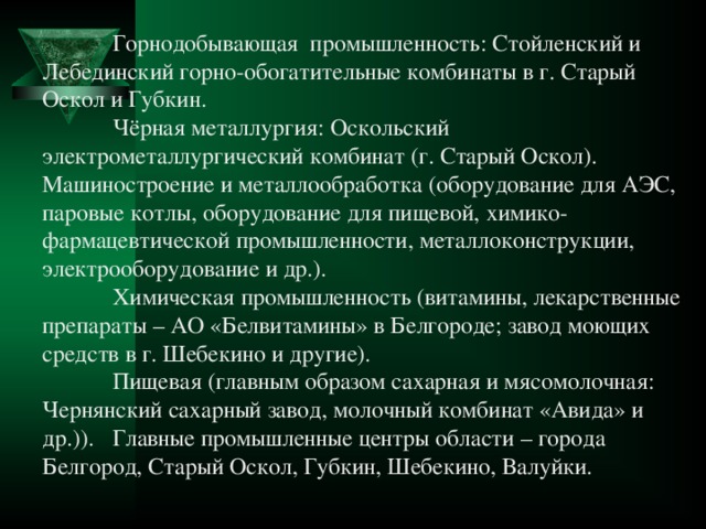   Горнодобывающая промышленность: Стойленский и Лебединский горно-обогатительные комбинаты в г. Старый Оскол и Губкин.   Чёрная металлургия: Оскольский электрометаллургический комбинат (г. Старый Оскол).  Машиностроение и металлообработка (оборудование для АЭС, паровые котлы, оборудование для пищевой, химико-фармацевтической промышленности, металлоконструкции, электрооборудование и др.).  Химическая промышленность (витамины, лекарственные препараты – АО «Белвитамины» в Белгороде; завод моющих средств в г. Шебекино и другие).   Пищевая (главным образом сахарная и мясомолочная: Чернянский сахарный завод, молочный комбинат «Авида» и др.)).  Главные промышленные центры области – города Белгород, Старый Оскол, Губкин, Шебекино, Валуйки. 