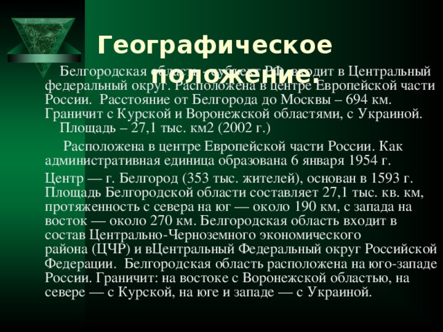 Географическое положение.     Белгородская область - субъект РФ, входит в Центральный федеральный округ. Расположена в центре Европейской части России. Расстояние от Белгорода до Москвы – 694 км.  Граничит с Курской и Воронежской областями, с Украиной.  Площадь – 27,1 тыс. км2 (2002 г.)    Расположена в центре Европейской части России. Как административная единица образована 6 января 1954 г.  Центр — г. Белгород (353 тыс. жителей), основан в 1593 г. Площадь Белгородской области составляет 27,1 тыс. кв. км, протяженность с севера на юг — около 190 км, с запада на восток — около 270 км. Белгородская область входит в состав Центрально-Черноземного экономического района (ЦЧР) и вЦентральный Федеральный округ Российской Федерации.  Белгородская область расположена на юго-западе России. Граничит: на востоке с Воронежской областью, на севере — с Курской, на юге и западе — с Украиной.   