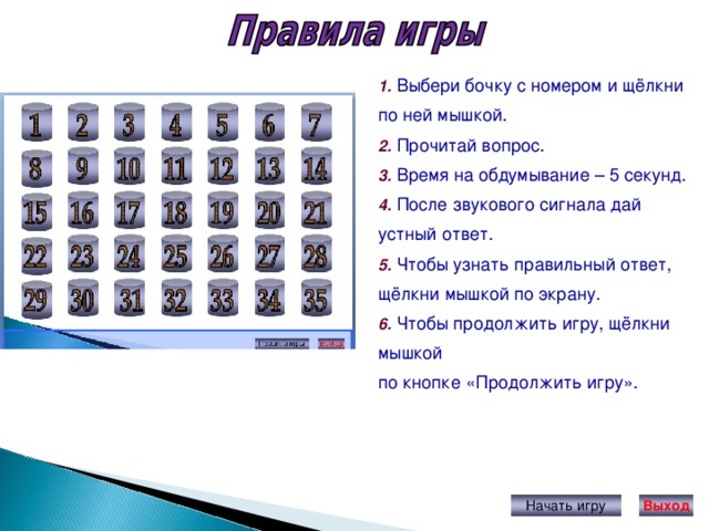 1. Выбери бочку с номером и щёлкни по ней мышкой. 2. Прочитай вопрос. 3. Время на обдумывание – 5 секунд. 4. После звукового сигнала дай устный ответ. 5. Чтобы узнать правильный ответ, щёлкни мышкой по экрану. 6. Чтобы продолжить игру, щёлкни мышкой по кнопке «Продолжить игру». Начать игру Выход 
