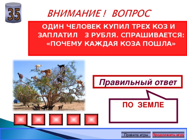 ПО ЗЕМЛЕ ОДИН ЧЕЛОВЕК КУПИЛ ТРЕХ КОЗ И ЗАПЛАТИЛ 3 РУБЛЯ. СПРАШИВАЕТСЯ: «ПОЧЕМУ КАЖДАЯ КОЗА ПОШЛА» Правильный ответ Правила игры Продолжить игру 