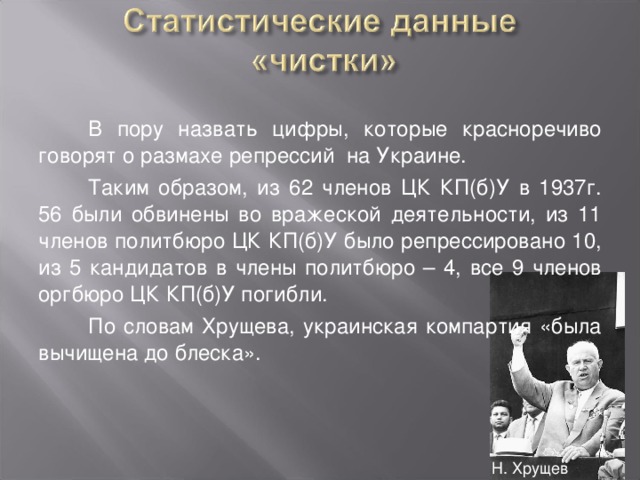 В пору назвать цифры, которые красноречиво говорят о размахе репрессий на Украине. Таким образом, из 62 членов ЦК КП(б)У в 1937г. 56 были обвинены во вражеской деятельности, из 11 членов политбюро ЦК КП(б)У было репрессировано 10, из 5 кандидатов в члены политбюро – 4, все 9 членов оргбюро ЦК КП(б)У погибли. По словам Хрущева, украинская компартия «была вычищена до блеска». Н. Хрущев 