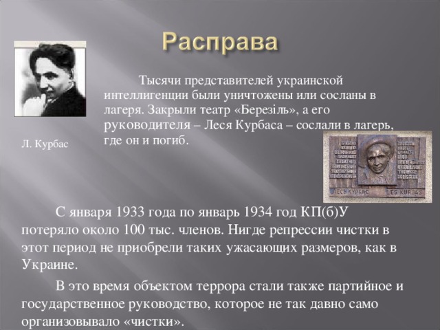 Тысячи представителей украинской интеллигенции были уничтожены или сосланы в лагеря. Закрыли театр « Березіль », а его руководителя – Леся Курбаса – сослали в лагерь, где он и погиб. Л. Курбас С января 1933 года по январь 1934 год КП(б)У потеряло около 100 тыс. членов. Нигде репрессии чистки в этот период не приобрели таких ужасающих размеров, как в Украине. В это время объектом террора стали также партийное и государственное руководство, которое не так давно само организовывало «чистки». 