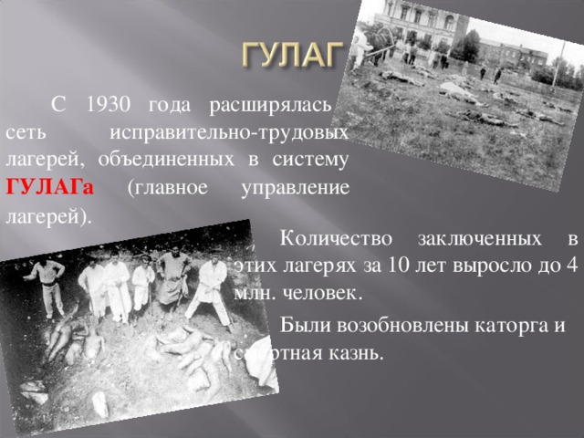 С 1930 года расширялась  сеть исправительно-трудовых лагерей, объединенных в систему ГУЛАГа (главное управление лагерей). Количество заключенных в этих лагерях за 10 лет выросло до 4 млн. человек. Были возобновлены каторга и смертная казнь. 
