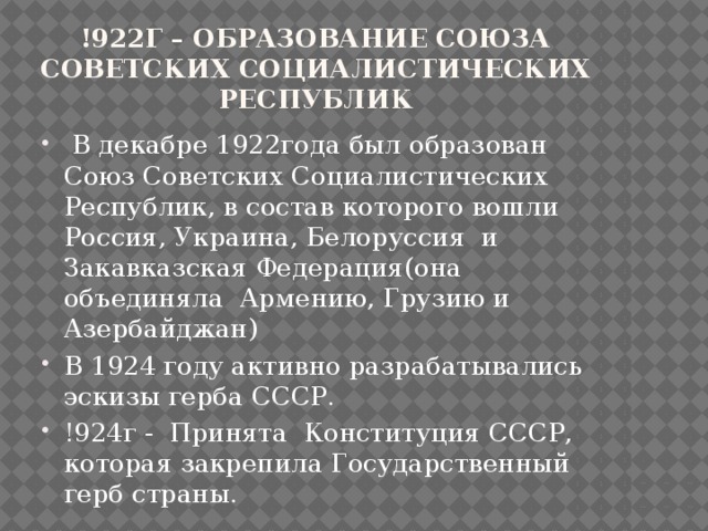 !922г – образование Союза Советских Социалистических Республик  В декабре 1922года был образован Союз Советских Социалистических Республик, в состав которого вошли Россия, Украина, Белоруссия и Закавказская Федерация(она объединяла Армению, Грузию и Азербайджан) В 1924 году активно разрабатывались эскизы герба СССР. !924г - Принята Конституция СССР, которая закрепила Государственный герб страны. 