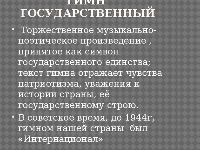 Гимн Государственный  Торжественное музыкально-поэтическое произведение , принятое как символ государственного единства; текст гимна отражает чувства патриотизма, уважения к истории страны, её государственному строю. В советское время, до 1944г, гимном нашей страны был «Интернационал» 