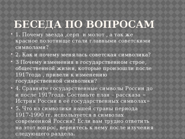  Беседа по вопросам 1. Почему звезда ,серп и молот , а так же красное полотнище стали главными советскими символами? 2. Как и почему менялась советская символика? 3 Почему изменения в государственном строе, общественной жизни, которые произошли после 1917года , привели к изменению государственной символики? 4. Сравните государственные символы России до и после 1917года. Составьте план – рассказа « Истрия России в её государственных символах» 5. Что из символики нашей страны периода 1917-1990 гг. используется в символах современной России? Если вам трудно ответить на этот вопрос, вернитесь к нему после изучения следующего раздела. 