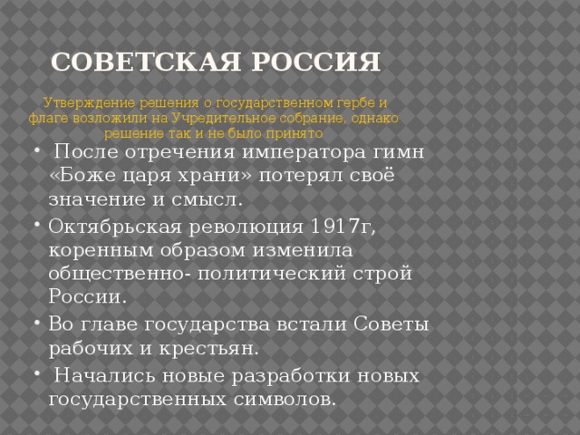 Советская Россия  Утверждение решения о государственном гербе и флаге возложили на Учредительное собрание, однако решение так и не было принято  После отречения императора гимн «Боже царя храни» потерял своё значение и смысл. Октябрьская революция 1917г, коренным образом изменила общественно- политический строй России. Во главе государства встали Советы рабочих и крестьян.  Начались новые разработки новых государственных символов. 
