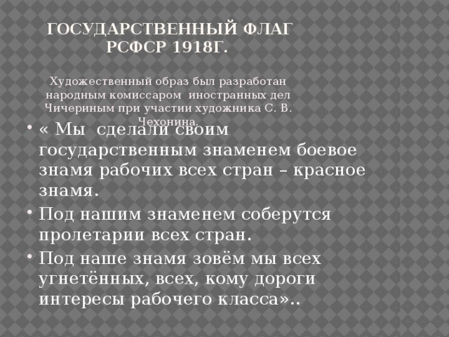  Государственный флаг РСФСР 1918г. Художественный образ был разработан народным комиссаром иностранных дел Чичериным при участии художника С. В. Чехонина. « Мы сделали своим государственным знаменем боевое знамя рабочих всех стран – красное знамя. Под нашим знаменем соберутся пролетарии всех стран. Под наше знамя зовём мы всех угнетённых, всех, кому дороги интересы рабочего класса».. 